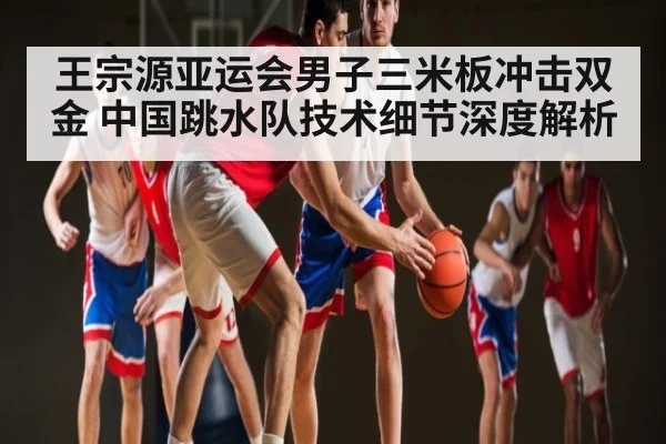 王宗源亚运会男子三米板冲击双金 中国跳水队技术细节深度解析 - c7c7.app