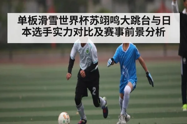 单板滑雪世界杯苏翊鸣大跳台与日本选手实力对比及赛事前景分析