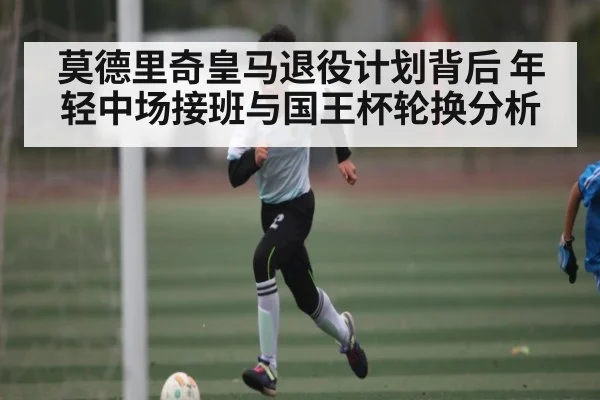 莫德里奇皇马退役计划背后 年轻中场接班与国王杯轮换分析 | www.c7c7.app